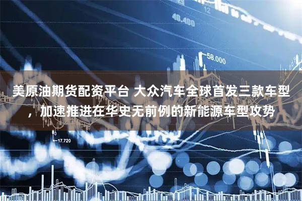 美原油期货配资平台 大众汽车全球首发三款车型，加速推进在华史无前例的新能源车型攻势