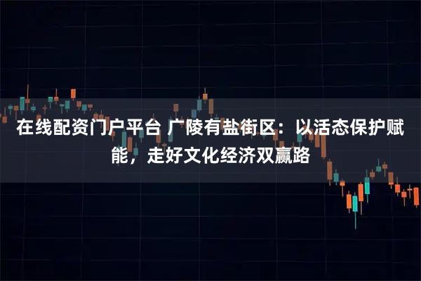 在线配资门户平台 广陵有盐街区：以活态保护赋能，走好文化经济双赢路