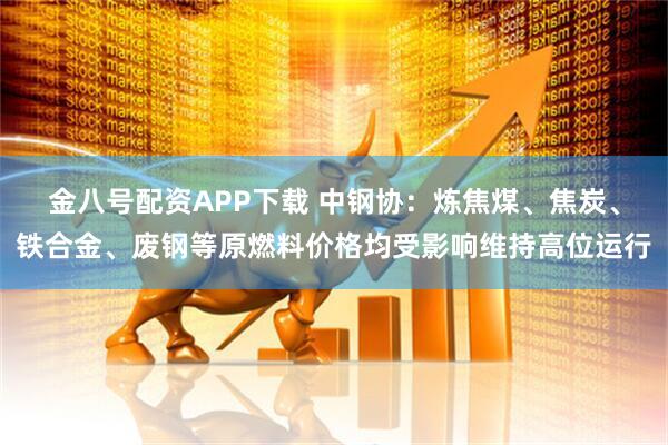 金八号配资APP下载 中钢协：炼焦煤、焦炭、铁合金、废钢等原燃料价格均受影响维持高位运行