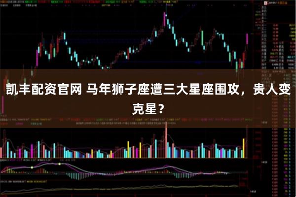凯丰配资官网 马年狮子座遭三大星座围攻，贵人变克星？