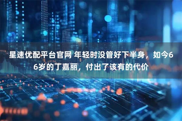 星速优配平台官网 年轻时没管好下半身，如今66岁的丁嘉丽，付出了该有的代价