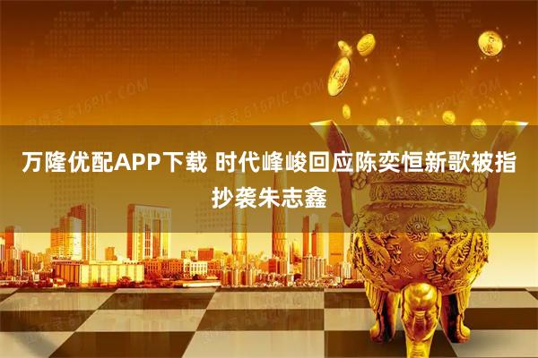 万隆优配APP下载 时代峰峻回应陈奕恒新歌被指抄袭朱志鑫