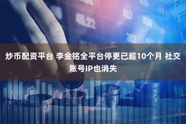 炒币配资平台 李金铭全平台停更已超10个月 社交账号IP也消失