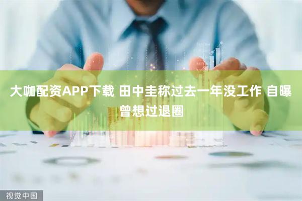 大咖配资APP下载 田中圭称过去一年没工作 自曝曾想过退圈