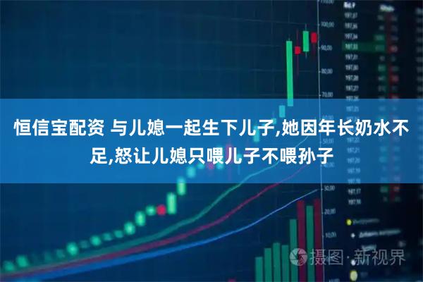 恒信宝配资 与儿媳一起生下儿子,她因年长奶水不足,怒让儿媳只喂儿子不喂孙子