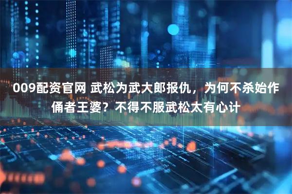 009配资官网 武松为武大郎报仇，为何不杀始作俑者王婆？不得不服武松太有心计