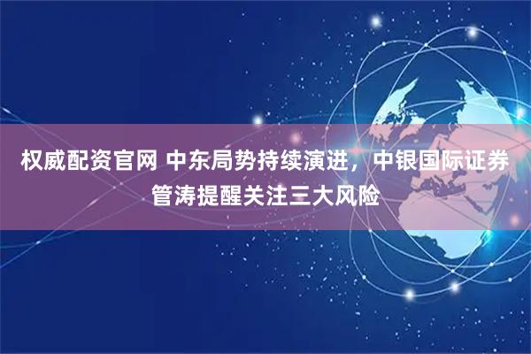 权威配资官网 中东局势持续演进，中银国际证券管涛提醒关注三大风险