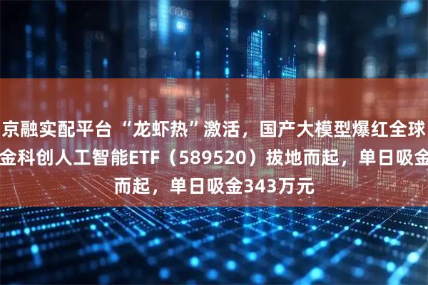 京融实配平台 “龙虾热”激活，国产大模型爆红全球！华宝基金科创人工智能ETF（589520）拔地而起，单日吸金343万元