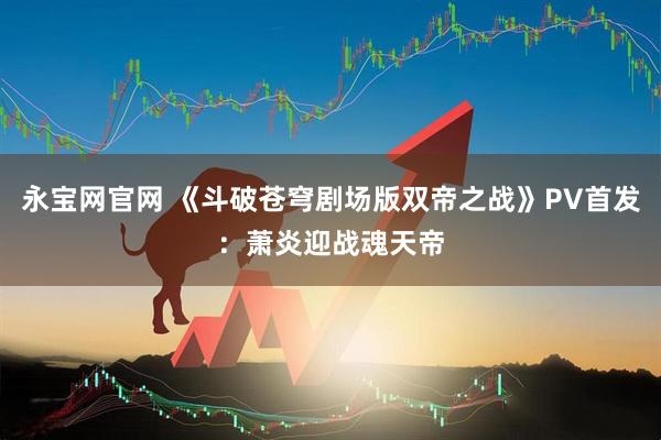 永宝网官网 《斗破苍穹剧场版双帝之战》PV首发：萧炎迎战魂天帝