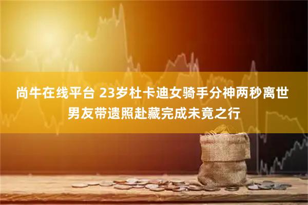 尚牛在线平台 23岁杜卡迪女骑手分神两秒离世 男友带遗照赴藏完成未竟之行