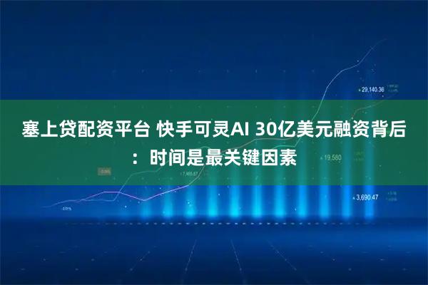 塞上贷配资平台 快手可灵AI 30亿美元融资背后：时间是最关键因素