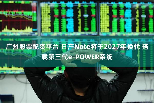 广州股票配资平台 日产Note将于2027年换代 搭载第三代e-POWER系统