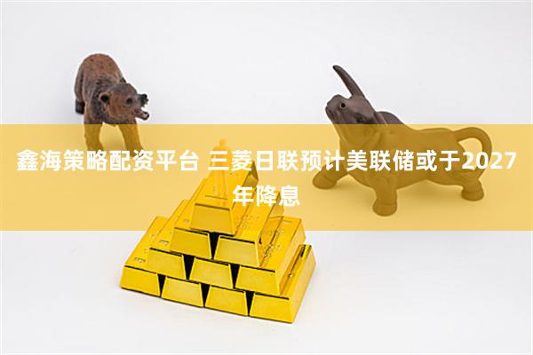 鑫海策略配资平台 三菱日联预计美联储或于2027年降息