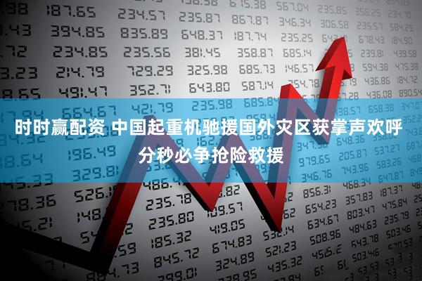 时时赢配资 中国起重机驰援国外灾区获掌声欢呼 分秒必争抢险救援