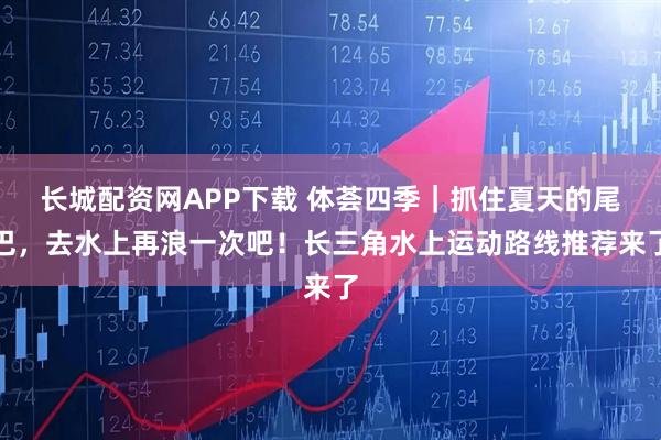 长城配资网APP下载 体荟四季｜抓住夏天的尾巴，去水上再浪一次吧！长三角水上运动路线推荐来了