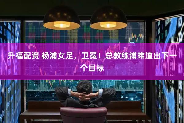 升福配资 杨浦女足，卫冕！总教练浦玮道出下一个目标