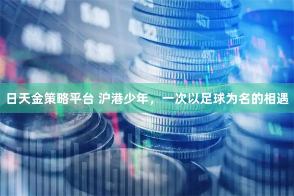 日天金策略平台 沪港少年，一次以足球为名的相遇