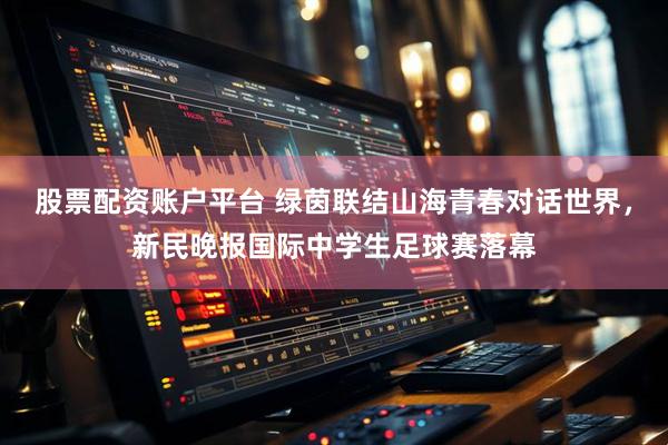 股票配资账户平台 绿茵联结山海青春对话世界，新民晚报国际中学生足球赛落幕