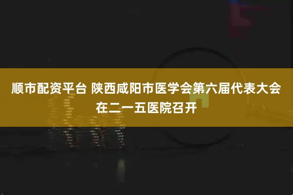 顺市配资平台 陕西咸阳市医学会第六届代表大会在二一五医院召开