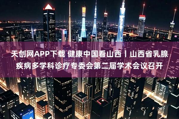 天创网APP下载 健康中国看山西丨山西省乳腺疾病多学科诊疗专委会第二届学术会议召开