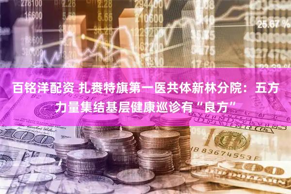 百铭洋配资 扎赉特旗第一医共体新林分院：五方力量集结基层健康巡诊有“良方”
